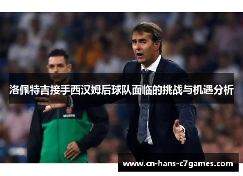 洛佩特吉接手西汉姆后球队面临的挑战与机遇分析